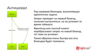 Антишквал
Фронтенд

Первый запрос

Первый бекенд не ответил,
переходим ко второму

Сервис

Сервис

Ряд серверов-бекендов, выполняющих
однотипные задачи.
Запрос приходит на первый бекенд,
начинает выполняться, но не успевает за
время таймаута.
Фронтенд или толстый клиент
перебрасывает запрос на новый бекенд,
тот тоже не успевает.
Таким образом очень быстро вся сеть
бекендов будет положена.

 