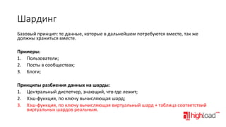 Шардинг
Базовый принцип: те данные, которые в дальнейшем потребуются вместе, так же
должны храниться вместе.
Примеры:
1. Пользователи;
2. Посты в сообществах;
3. Блоги;
Принципы разбиения данных на шарды:
1. Центральный диспетчер, знающий, что где лежит;
2. Хэш-функция, по ключу вычисляющая шард;
3. Хэш-функция, по ключу вычисляющая виртуальный шард + таблица соответствий
виртуальных шардов реальным.

 