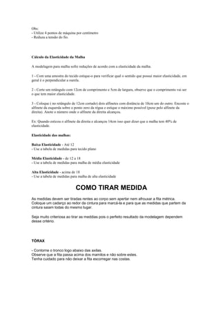 Obs:
- Utilize 4 pontos de máquina por centímetro
- Reduza a tensão do fio.

Cálculo da Elasticidade da Malha
A modelagem para malha sofre reduções de acordo com a elasticidade da malha.
1 - Com uma amostra do tecido estique-o para verificar qual o sentido que possui maior elasticidade, em
geral é o perpendicular a ourela.
2 - Corte um retângulo com 12cm de comprimento e 5cm de largura, observe que o comprimento vai ser
o que tem maior elasticidade.
3 - Coloque ( no retângulo de 12cm cortado) dois alfinetes com distância de 10cm um do outro. Encoste o
alfinete da esquerda sobre o ponto zero da régua e estique o máximo possível (puxe pelo alfinete da
direita). Anote o número onde o alfinete da direita alcançou.
Ex: Quando esticou o alfinete da direita e alcançou 14cm isso quer dizer que a malha tem 40% de
elasticidade.
Elasticidade das malhas:
Baixa Elasticidade - Até 12
- Use a tabela de medidas para tecido plano
Média Elasticidade - de 12 a 18
- Use a tabela de medidas para malha de média elasticidade
Alta Elasticidade - acima de 18
- Use a tabela de medidas para malha de alta elasticidade

COMO TIRAR MEDIDA
As medidas devem ser tiradas rentes ao corpo sem apertar nem afrouxar a fita métrica.
Coloque um cadarço ao redor da cintura para marcá-la e para que as medidas que partem da
cintura saiam todas do mesmo lugar.
Seja muito criteriosa ao tirar as meddias pois o perfeito resultado da modelagem dependem
desse critério.

TÓRAX
- Contorne o tronco logo abaixo das axilas.
Observe que a fita passa acima dos mamilos e não sobre estes.
Tenha cuidado para não deixar a fita escorregar nas costas.

 