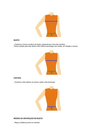 BUSTO
- Contorne o tronco na altura do busto, passando por cima dos mamilos.
Tenha cuidado para não deixar a fita métrica escorregar nas costas, em direção a cintura.

CINTURA
- Contorne a fita métrica na cintura, sobre a fita amarrada.

MEDIDA DA SEPARAÇÃO DO BUSTO
- Meça a distância entre os mamilos.

 