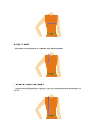 ALTURA DO BUSTO
- Meça no encontro do ombro com o pescoço até a ponta do mamilo.

COMPRIMENTO DA BLUSA NA FRENTE
- Meça no encontro do ombro com o pescoço, passando por cima do mamilo e terminando na
cintura.

 