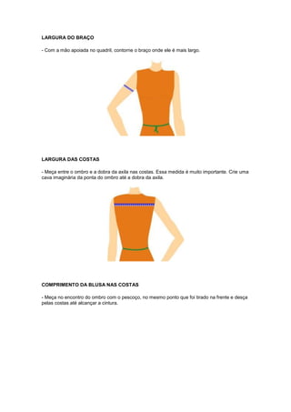 LARGURA DO BRAÇO
- Com a mão apoiada no quadril, contorne o braço onde ele é mais largo.

LARGURA DAS COSTAS
- Meça entre o ombro e a dobra da axila nas costas. Essa medida é muito importante. Crie uma
cava imaginária da ponta do ombro até a dobra da axila.

COMPRIMENTO DA BLUSA NAS COSTAS
- Meça no encontro do ombro com o pescoço, no mesmo ponto que foi tirado na frente e desça
pelas costas até alcançar a cintura.

 