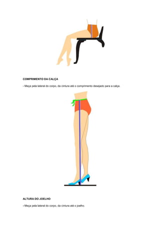 COMPRIMENTO DA CALÇA
- Meça pela lateral do corpo, da cintura até o comprimento desejado para a calça.

ALTURA DO JOELHO
- Meça pela lateral do corpo, da cintura até o joelho.

 