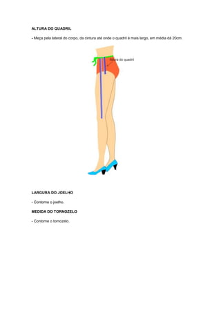 ALTURA DO QUADRIL
- Meça pela lateral do corpo, da cintura até onde o quadril é mais largo, em média dá 20cm.

LARGURA DO JOELHO
- Contorne o joelho.
MEDIDA DO TORNOZELO
- Contorne o tornozelo.

 