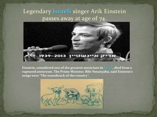 Legendary Israeli singer Arik Einstein
passes away at age of 74.

Einstein, considered one of the greatest musicians in Israel, died from a
ruptured aneurysm. The Prime Minister, Bibi Netanyahu, said Einstein's
songs were “The soundtrack of the country”.

 
