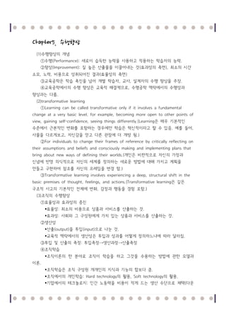 Chapter5. 수행향상
(1)수행향상의 개념
①수행(Performance): 새로이 습득한 능력을 사용하고 적용하는 학습자의 능력 .
②향상(Improvement): 질 높은 산출물을 이끌어내는 것 (효과성의 측면 ), 최소의 시간
소모, 노력 , 비용으로 성취되어진 결과(효율성의 측면 )
③교육공학은 학습 촉진을 넘어 개별 학습자, 교사, 설계자의 수행 향상을 주장.
④교육공학에서의 수행 향상은 교육적 해결책으로, 수행공학 맥락에서의 수행성과
향상과는 다름.
(2)transformative learning
①Learning can be called transformative only if it involves a fundamental
change at a very basic level. for example, becoming more open to other points of
view, gaining self-confidence, seeing things differently.(Learning은 매우 기본적인
수준에서 근본적인 변화를 포함하는 경우에만 학습은 혁신적이라고 할 수 있음. 예를 들어 ,
사물을 다르게보고, 자신감을 얻고 다른 관점에 더 개방 됨.)
②For individuals to change their frames of reference by critically reflecting on
their assumptions and beliefs and consciously making and implementing plans that
bring about new ways of defining their worlds.(개인은 비판적으로 자신의 가정과
신념에 반영 의식적으로 자신의 세계를 정의하는 새로운 방법에 대해 가지고 계획을
만들고 구현하여 참조를 자신의 프레임을 변경 함.)
③Transformative learning involves experiencing a deep, structural shift in the
basic premises of thought, feelings, and actions.(Transformative learning은 깊은
구조적 사고의 기본적인 전제에 변화, 감정과 행동을 경험 포함.)
(3)조직의 수행향상
①효율성과 효과성의 증진
효율성 : 최소의 비용으로 상품과 서비스를 산출하는 것 .
효과성 : 사회와 그 구성원에게 가치 있는 상품과 서비스를 산출하는 것 .
②생산성
산출(output)을 투입 (input)으로 나눈 것 .
교육적 맥락에서의 생산성은 투입과 성과를 어떻게 정의하느냐에 따라 달라짐.
③투입 및 산출의 측정 : 투입측정 →생산과정 →산출측정
④조직학습
조직이론의 한 분야로 조직이 학습을 하고 그것을 수용하는 방법에 관한 모델과
이론.
조직학습은 조직 구성원 개개인의 지식과 기능의 합보다 큼.
조직에서의 개인학습: Hard technology의 활용, Soft technology의 활용.
기업에서의 테크놀로지 : 인간 노동력을 비용이 적게 드는 생산 수단으로 채택(다운

 