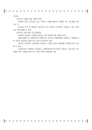 사이징)
⑤조직의 수행에 관한 체제적 관점
체제적 관점 : 조직 (교실 또는 기업 )의 사태를 둘러싸고 영향을 주는 요인들을 주목
하는 것.
조직을 보다 큰 맥락에서 봄으로써 보다 강력한 교수전략이 지원될 수 있는 환경
으로 재구조화할 수 있음.
⑥조직의 수행 향상: 인간수행공학
교육적 +교육외적 수행성과 향상의 전체 과정에 대한 체제적 접근.
결과지향적이고 종합적이며 체계적으로 효과적인 해결책들을 설계하고, 개발함으로
써 조직의 생산성을 향상시키는 연구와 윤리적인 실제.
조직의 효과성은 교육훈련을 포함하는 다양한 범주의 해결책을 사용함으로써 진보
할 수 있음.
교육공학과 수행공학: 수업 (또는 교육훈련 )외에 인사선발, 인센티브 프로그램, 조직
재설계 등의 수행을 향상시키기 위한 다양한 해결책을 다룸.

 