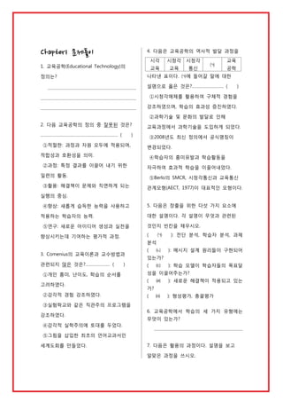 Chapter1 문제풀이

4. 다음은 교육공학의 역사적 발달 과정을
시각

시청각

시청각

교육

1. 교육공학(Educational Technology)의

교육

통신

㈀

교육
공학

나타낸 표이다. ㈀에 들어갈 말에 대한

정의는?

설명으로 옳은 것은?……………………… (

)

①시청각매체를 활용하여 구체적 경험을
강조하였으며, 학습의 효과성 증진하였다.
②과학기술 및 문화의 발달로 인해
2. 다음 교육공학의 정의 중 잘못된 것은?
………………………………………………………… (

교육과정에서 과학기술을 도입하게 되었다.

)

①적절한: 과정과 자원 모두에 적용되며,

③2008년도 최신 정의에서 공식명칭이
변경되었다.

적합성과 호환성을 의미.

④학습자의 흥미유발과 학습활동을

②과정: 특정 결과를 이끌어 내기 위한

자극하여 효과적 학습을 이끌어내었다.

일련의 활동.

⑤Berlo의 SMCR, 시청각통신과 교육통신

③활용: 해결책이 문제와 직면하게 되는

관계모형(AECT, 1977)이 대표적인 모형이다.

실행의 중심.
④향상: 새롭게 습득한 능력을 사용하고

5. 다음은 창출을 위한 다섯 가지 요소에
대한 설명이다. 각 설명이 무엇과 관련된

적용하는 학습자의 능력.
⑤연구: 새로운 아이디어 생성과 실천을

것인지 빈칸을 채우시오.
(

향상시키는데 기여하는 평가적 과정.

㈀

): 전단 분석, 학습자 분석, 과제

㈁

): 메시지 설계 원리들이 구현되어

분석
3. Comenius의 교육이론과 교수방법과
관련되지 않은 것은?………………… (

)

①개인 흥미, 난이도, 학습의 순서를
고려하였다.
②감각적 경험 강조하였다.

(

있는가?
(

㈂

): 학습 모델이 학습자들의 목표달

성을 이끌어주는가?
(

㈃

): 새로운 해결책이 적용되고 있는

㈄

): 형성평가, 총괄평가

가?
(

③실험학교와 같은 직관주의 프로그램을
강조하였다.

6. 교육공학에서 학습의 세 가지 유형에는
무엇이 있는가?

④감각적 실학주의에 토대를 두었다.
⑤그림을 삽입한 최초의 언어교과서인
세계도회를 만들었다.

7. 다음은 활용의 과정이다. 설명을 보고
알맞은 과정을 쓰시오.

 