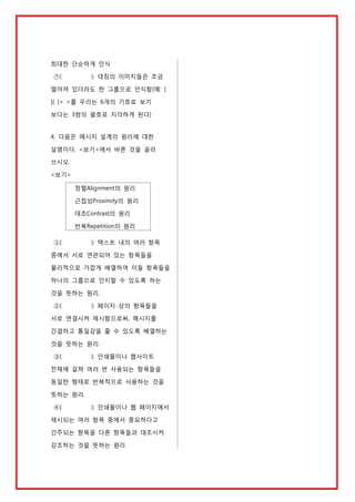 최대한 단순하게 인식
⑦(

): 대칭의 이미지들은 조금

떨어져 있더라도 한 그룹으로 인식함(예: [
]{ }< >를 우리는 6개의 기호로 보기
보다는 3쌍의 괄호로 지각하게 된다)

4. 다음은 메시지 설계의 원리에 대한
설명이다. <보기>에서 바른 것을 골라
쓰시오.
<보기>
정렬Alignment의 원리
근접성Proximity의 원리
대조Contrast의 원리
반복Repetition의 원리
①(

): 텍스트 내의 여러 항목

중에서 서로 연관되어 있는 항목들을
물리적으로 가깝게 배열하여 이들 항목들을
하나의 그룹으로 인지할 수 있도록 하는
것을 뜻하는 원리.
②(

): 페이지 상의 항목들을

서로 연결시켜 제시함으로써, 메시지를
간결하고 통일감을 줄 수 있도록 배열하는
것을 뜻하는 원리.
③(

): 인쇄물이나 웹사이트

전체에 걸쳐 여러 번 사용되는 항목들을
동일한 형태로 반복적으로 사용하는 것을
뜻하는 원리.
④(

): 인쇄물이나 웹 페이지에서

제시되는 여러 항목 중에서 중요하다고
간주되는 항목을 다른 항목들과 대조시켜
강조하는 것을 뜻하는 원리.

 