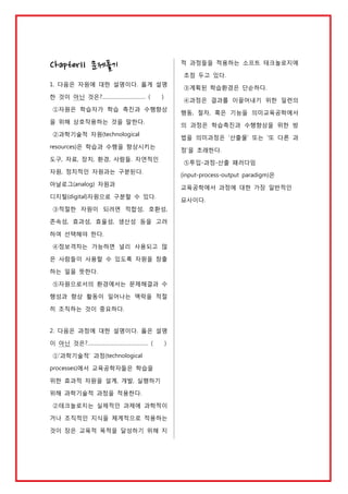 적 과정들을 적용하는 소프트 테크놀로지에

Chapter11 문제풀기

초점 두고 있다.
1. 다음은 자원에 대한 설명이다. 옳게 설명
한 것이 아닌 것은?………………………… (

)

④과정은 결과를 이끌어내기 위한 일련의

①자원은 학습자가 학습 촉진과 수행향상
을 위해 상호작용하는 것을 말한다.

행동, 절차, 혹은 기능을 의미교육공학에서
의 과정은 학습촉진과 수행향상을 위한 방

②과학기술적 자원(technological

법을 의미과정은 ‘산출물’ 또는 ‘또 다른 과

resources)은 학습과 수행을 향상시키는

정’을 초래한다.

도구, 자료, 장치, 환경, 사람들. 자연적인

⑤투입-과정-산출 패러다임

자원, 정치적인 자원과는 구분된다.

(input-process-output paradigm)은

아날로그(analog) 자원과

교육공학에서 과정에 대한 가장 일반적인

디지털(digital)자원으로 구분할 수 있다.

묘사이다.

③적절한 자원이 되려면 적합성, 호환성,
존속성, 효과성, 효율성, 생산성 등을 고려
하여 선택해야 한다.
④정보격차는 가능하면 널리 사용되고 많
은 사람들이 사용할 수 있도록 자원을 창출
하는 일을 뜻한다.
⑤자원으로서의 환경에서는 문제해결과 수
행성과 향상 활동이 일어나는 맥락을 적절
히 조직하는 것이 중요하다.

2. 다음은 과정에 대한 설명이다. 옳은 설명
이 아닌 것은?…………………………………… (

③계획된 학습환경은 단순하다.

)

①‘과학기술적’ 과정(technological
processes)에서 교육공학자들은 학습을
위한 효과적 자원을 설계, 개발, 실행하기
위해 과학기술적 과정을 적용한다.
②테크놀로지는 실제적인 과제에 과학적이
거나 조직적인 지식을 체계적으로 적용하는
것이 장은 교육적 목적을 달성하기 위해 지

 