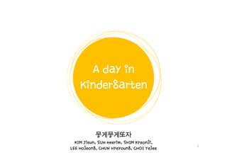 A day in
Kindergarten

뭉게뭉게또자
Jieun,
Heerim,
Kyeonji,
KIM Jieun, SUH Heerim, SHIM Kyeonji,
LEE Hojeong, CHUN Hyeyoung, CHOI Yejee
Hojeong,
Hyeyoung,

1

 