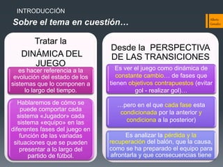 INTRODUCCIÓN

Sobre el tema en cuestión…
Tratar la
DINÁMICA DEL
JUEGO

Alber&o  
González  

Desde la PERSPECTIVA
DE LAS TRANSICIONES

es hacer referencia a la
evolución del estado de los
sistemas que lo componen a
lo largo del tiempo.

Es ver el juego como dinámica de
constante cambio… de fases que
tienen objetivos contrapuestos (evitar
gol - realizar gol)…

Hablaremos de cómo se
puede comportar cada
sistema «Jugador» cada
sistema «equipo» en las
diferentes fases del juego en
función de las variadas
situaciones que se pueden
presentar a lo largo del
partido de fútbol.

…pero en el que cada fase esta
condicionada por la anterior y
condiciona a la posterior)
Es analizar la pérdida y la
recuperación del balón, que la causa,
como se ha preparado el equipo para
afrontarla y que consecuencias tiene

 