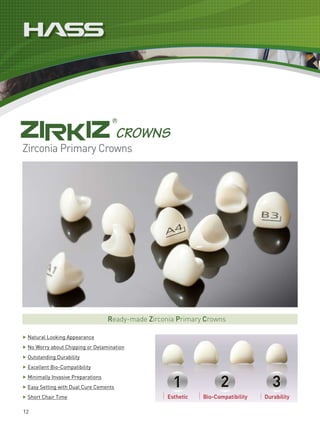 Zirconia Primary Crowns




                                      Ready-made Zirconia Primary Crowns

▶   Natural Looking Appearance
▶   No Worry about Chipping or Delamination
▶   Outstanding Durability
▶   Excellent Bio-Compatibility
▶   Minimally Invasive Preparations
▶   Easy Setting with Dual Cure Cements
▶   Short Chair Time

12
 