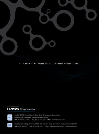 All Ceramic Materials for All-Ceramic Restorations




Human-Aid System Supplier


                            Corporation

               Rm. 301 & 306, Venture Plaza Ⅱ, Block Ga-2-3, Gangneung Science Park,
  H.Q          Daejeon-dong, Gangneung, Gangwon, Korea 210-340
               teL. 82-70-7712-1300~4 FAX. 82-33-644-1231 emAIL. yskim@hassbio.com

               Rm. 206, Venture Bldg., BI Center, KICET, 233-5, Gasan-Dong, Geumcheon-Gu, Seoul, Korea 153-801
  R&D
               teL. 82-2-3282-7725 FAX. 82-2-3282-7724 EMAIL. shkim@hassbio.com / ksoh@hassbio.com
 