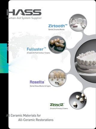 Human-Aid System Supplier


                                           Dental Zirconia Blocks




              Zirconia for Full Contour Crowns




                  Dental Glass Blocks & Ingots




                                                 Zirconia Primary Crowns



All Ceramic Materials for
        All-Ceramic Restorations
 