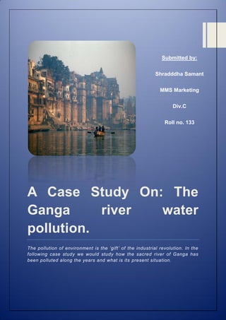 Submitted by:
Shradddha Samant
MMS Marketing
Div.C
Roll no. 133

A Case Study On: The
Ganga
river
water
pollution.
The pollution of environment is the ‘gift’ of the industrial revolution. In the
following case study we would study how the sacred river of Ganga has
been polluted along the years and what is its present situation.

 