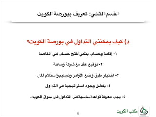 ‫القسم الثاني: تعريف ببورصة الكويت‬

‫!‬

‫!د( كيف يمكنني التداول في بورصة الكويت؟‬
‫!‬

‫!١- إقامة وحساب بنكي لفتح حساب في املقاصة‬
‫!‬

‫!٢- توقيع عقد مع شركة وساطة‬
‫!‬

‫!٣- اختيار طرق وضع األوامر وتسليم واستالم املال‬
‫!‬

‫!٤- يفضل وجود استراتيجية في التداول‬
‫!‬

‫!٥- يجب معرفة قواعدأساسية في التداول في سوق الكويت‬

‫مكتب الكويت‬

‫21!‬

 