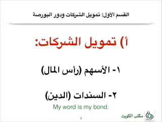 ‫القسم األول: تمويل الشركات ودور البورصة‬

‫!أ( تمويل الشركات:‬
‫!‬

‫!١- األسهم )رأس املال(‬
‫!‬

‫!٢- السندات )الدين(‬
‫.‪My word is my bond‬‬
‫مكتب الكويت‬

‫3!‬

 
