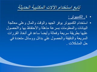 ‫تابع استخدام اآلالت المكتبية الحديثة‬
‫• 4. الكمبيوتر :‬
‫• استخدام الكمبيوتر يوفر الجهد والوقت والمال وعلي معالجة‬
‫البيانات والمعلومات بسرعة مذهلة واألحتفاظ بها واالحصول‬
‫عليها بطريقة سريعة وفعالة وأيضا ساعد في أتخاذ القررات‬
‫السريعة والدقيقة والحصول علي بدائل ووسائل متعددة في‬
‫حل المشكالت .‬

 