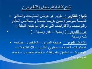 ‫تابع كتابة الرسائل والتقارير :‬
‫ثانيا : التقارير : تقرير هو عرض المعلومات والحقائق •‬
‫الخاصة بموضوع معين عرضا مبسطا واستخالص النتائج‬
‫والتوصيات واألقتراحات التي تتوافق مع نتائج التحليل .‬
‫•‬
‫أنوع التقارير : ( رسمية – غير رسمية – (.‬
‫شبه رسمية‬
‫مكونات التقرير : صفحة العنوان – الملخص – صفحة •‬
‫المحتويات- المقدمة – محتوي التقرير – األستنتاجات –‬
‫التوصيات – الملحق والمرفقات – قائمة المصادر – قائمة‬
‫الموضوعات .‬

 