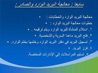 ‫سابعا : معالجة البريد الوارد والصادر :‬
‫•‬

‫معالجة البريد الوارد والخطابات :‬
‫خطوات معالجة البريد الوارد : •‬
‫1. استالم المنشأة للبريد الوارد ويتم ترقيمه . •‬
‫2. فتح البريد ماعدا السرية والشخصية. •‬
‫3. تسجيل البريد في دفتر البريد الوارد وختمها بختم الوارد. •‬
‫4. فرز البريد. •‬
‫• 5. تسليم المراسالت إلي اإلدارات المختصة.‬

 