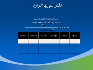 ‫دفتر البريد الوارد‬
‫شركة النيل لتجارة كماليات الدراجات‬
‫299 شارع كورنيش النيل – مصر القديمة‬
‫القاهرة‬
‫دفتر البريد الوارد ----------------------------------------------‬
‫الصفحة ------------‬
‫التاريخ‬

‫اسم الراسل‬

‫نوع الرسالة‬

‫رقم الرسالة‬

‫القسم المختص‬

‫اسم المستلم‬

 