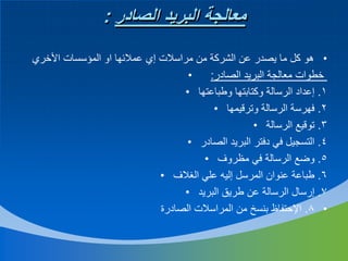 ‫معالجة البريد الصادر :‬
‫• هو كل ما يصدر عن الشركة من مراسالت إي عمالئها او المؤسسات األخري‬
‫•‬
‫خطوات معالجة البريد الصادر:‬
‫1. إعداد الرسالة وكتابتها وطباعتها •‬
‫2. فهرسة الرسالة وترقيمها •‬
‫3. توقيع الرسالة •‬
‫4. التسجيل في دفتر البريد الصادر •‬
‫5. وضع الرسالة في مظروف •‬
‫6. طباعة عنوان المرسل إليه علي الغالف •‬
‫7. إرسال الرسالة عن طريق البريد •‬
‫• 8. اإلحتفاظ بنسخ من المراسالت الصادرة‬

 