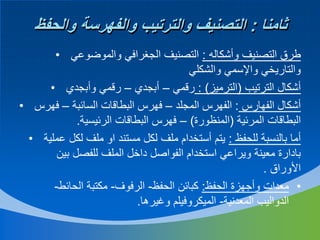 ‫ثامنا : التصنيف والترتيب والفهرسة والحفظ‬
‫طرق التصنيف وأشكاله : التصنيف الجغرافي والموضوعي •‬
‫والتاريخي واإلسمي والشكلي‬
‫أشكال الترتيب (الترميز) : رقمي – أبجدي – رقمي وأبجدي •‬
‫أشكال الفهارس : الفهرس المجلد – فهرس البطاقات السائبة – فهرس •‬
‫البطاقات المرئية (المنظورة) – فهرس البطاقات الرئيسية.‬
‫أما بالنسبة للحفظ : يتم أستخدام ملف لكل مستند او ملف لكل عملية •‬
‫بادارة معينة ويراعي استخدام الفواصل داخل الملف للفصل بين‬
‫األوراق .‬
‫• معدات وأجهزة الحفظ: كبائن الحفظ- الرفوف- مكتبة الحائط-‬
‫الدواليب المعدنية- الميكروفيلم وغيرها.‬

 