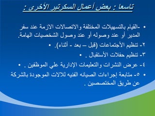 ‫تاسعا : بعض أعمال السكرتير األخري :‬
‫• -القيام بالتسهيالت المختلفة واالتصاالت االزمة عند سفر‬
‫المدير أو عند وصوله أو عند وصول الشخصيات الهامة.‬
‫2- تنظيم األجتماعات (قبل – بعد - أثناء). •‬
‫3- تنظيم حفالت األستقبال . •‬
‫4- عرض النشرات والتعليمات اإلدارية علي الموظفين . •‬
‫• 5- متابعة إجراءات الصيانه الفنيه لالالت الموجودة بالشركة‬
‫عن طريق المختصصين .‬

 