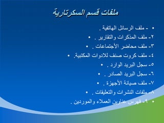 ‫ملفات قسم السكرتارية‬
‫• - ملف الرسائل الهاتفية .‬
‫2- ملف المذكرات والتقارير . •‬
‫3- ملف محاضر األجتماعات . •‬
‫4- ملف كروت صنف لالدوات المكتبية. •‬
‫5- سجل البريد الوارد . •‬
‫6- سجل البريد الصادر . •‬
‫7- ملف صيانة األجهزة . •‬
‫8- ملفات النشرات والتعليقات . •‬
‫• 9- فهرس عناوين العمالء والموردين .‬

 