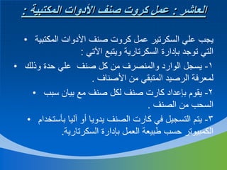 ‫العاشر : عمل كروت صنف األدوات المكتبية :‬
‫يجب علي السكرتير عمل كروت صنف األدوات المكتبية •‬
‫التي توجد بإدارة السكرتارية ويتبع اآلتي :‬
‫1- يسجل الوارد والمنصرف من كل صنف علي حدة وذلك •‬
‫لمعرفة الرصيد المتبقي من األصناف .‬
‫2- يقوم بإعداد كارت صنف لكل صنف مع بيان سبب •‬
‫السحب من الصنف .‬
‫3- يتم التسجيل في كارت الصنف يدويا أو آليا بأستخدام •‬
‫الكمبيوتر حسب طبيعة العمل بإدارة السكرتارية.‬

 