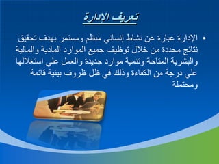 ‫تعريف اإلدارة‬
‫• اإلدارة عبارة عن نشاط إنساني منظم ومستمر بهدف تحقيق‬
‫نتائج محددة من خالل توظيف جميع الموارد المادية والمالية‬
‫والبشرية المتاحة وتنمية موارد جديدة والعمل علي استغاللها‬
‫علي درجة من الكفاءة وذلك في ظل ظروف بيئية قائمة‬
‫ومحتملة‬

 