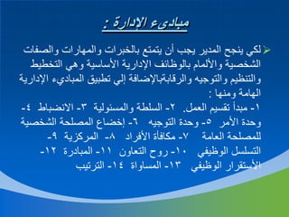 ‫مباديء اإلدارة :‬
‫‪ ‬لكي ينجح المدير يجب أن يتمتع بالخبرات والمهارات والصفات‬
‫الشخصية واأللمام بالوظائف اإلدارية األساسية وهي التخطيط‬
‫والتنظيم والتوجيه والرقابةباإلضافة إلي تطبيق المباديء اإلدارية‬
‫الهامة ومنها :‬
‫1- مبدأ تقسيم العمل. 2- السلطة والمسئولية 3- االنضباط 4-‬
‫وحدة األمر 5- وحدة التوجيه 6- إخضاع المصلحة الشخصية‬
‫للمصلحة العامة 7- مكافأة األفراد 8- المركزية 9-‬
‫التسلسل الوظيفي 01- روح التعاون 11- المبادرة 21-‬
‫األستقرار الوظيفي 31- المساواة 41- الترتيب‬

 