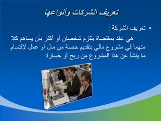 ‫تعريف الشركات وأنواعها‬
‫• تعريف الشركة :‬
‫هي عقد بمقتضاة يلتزم شخصان أو أكثر بأن يساهم كال‬
‫منهما في مشروع مالي بتقديم حصة من مال أو عمل إلقتسام‬
‫ما ينشأ عن هذا المشروع من ربح أو خسارة‬

 