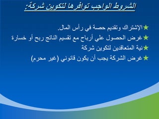 ‫الشروط الواجب توافرها لتكوين شركة:‬
‫اإلشتراك وتقديم حصة في رأس المال.‬
‫غرض الحصول علي أرباح مع تقسيم الناتج ربح أو خسارة‬
‫نية المتعاقدين لتكوين شركة‬
‫غرض الشركة يجب أن يكون قانوني (غير محرم)‬

 
