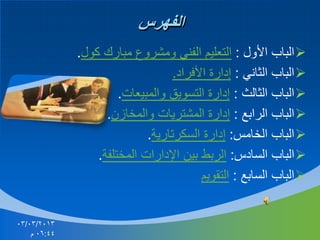 ‫الفهرس‬
‫‪ ‬الباب األول : التعليم الفني ومشروع مبارك كول.‬
‫‪ ‬الباب الثاني : إدارة األفراد.‬
‫‪ ‬الباب الثالث : إدارة التسويق والمبيعات.‬
‫‪ ‬الباب الرابع : إدارة المشتريات والمخازن.‬
‫‪ ‬الباب الخامس: إدارة السكرتارية.‬
‫‪ ‬الباب السادس: الربط بين اإلدارات المختلفة.‬
‫‪ ‬الباب السابع : التقويم‬

‫3102/30/30‬
‫44:60 م‬

 