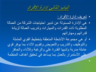 ‫الباب الثاني إدارة األفراد‬
‫• تعريف إدارة األفراد :‬
‫• هي اإلدارة المسئولة عن تدبير احتياجات الشركة من العمالة‬
‫المطلوبة ذات القدرات والمهارات وتدريب العمالة لزيادة‬
‫قدراتهم ومهاراتهم‬
‫• أو هي مجموعة األنشطة المتعلقة بتخطيط القوي العاملة‬
‫والتوظيف والتدريب والتعويض وتقويم األداء بما يوفر قوي‬
‫عاملة مدربة ولديها القدرة علي والرغبة ولألداء والحافز‬
‫علي األستمرار بالعمل بما يساعد في تحقيق أهداف المنظمة‬
‫•‬

 