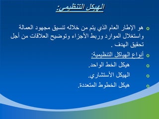 ‫الهيكل التنظيمي:‬
‫‪‬‬

‫‪‬‬
‫‪‬‬
‫‪‬‬
‫‪‬‬

‫هو اإلطار العام الذي يتم من خالله تنسيق مجهود العمالة‬
‫واستغالل الموارد وربط األجزاء وتوضيح العالقات من أجل‬
‫تحقيق الهدف .‬
‫أنواع الهياكل التنظيمية:‬
‫هيكل الخط الواحد.‬
‫الهيكل األستشاري.‬
‫هيكل الخطوط المتعددة.‬

 