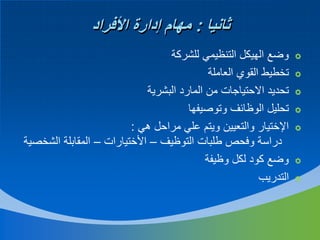 ‫ثانيا : مهام إدارة األفراد‬
‫‪‬‬
‫‪‬‬
‫‪‬‬
‫‪‬‬
‫‪‬‬
‫‪‬‬
‫‪‬‬

‫وضع الهيكل التنظيمي للشركة‬
‫تخطيط القوي العاملة‬
‫تحديد االحتياجات من المارد البشرية‬
‫تحليل الوظائف وتوصيفها‬
‫اإلختيار والتعيين ويتم علي مراحل هي :‬
‫دراسة وفحص طلبات التوظيف – األختيارات – المقابلة الشخصية‬
‫وضع كود لكل وظيفة‬
‫التدريب‬

 