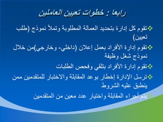 ‫رابعا : خطوات تعيين العاملين‬
‫‪‬تقوم كل إدارة بتحديد العمالة المطلوبة وتمأل نموذج (طلب‬
‫تعيين)‬
‫‪‬تقوم إدارة األفراد بعمل إعالن (داخلي- وخارجي)من خالل‬
‫نموذج شغل وظيفة‬
‫‪‬تقوم إدارة األفراد بتلقي وفحص الطلبات‬
‫‪‬ترسل اإلدارة إخطار بوعد المقابلة واالختبار للمتقدمين ممن‬
‫ينطبق عليه الشروط‬
‫‪‬يتم أجراء المقابلة واختيار عدد معين من المتقدمين‬

 