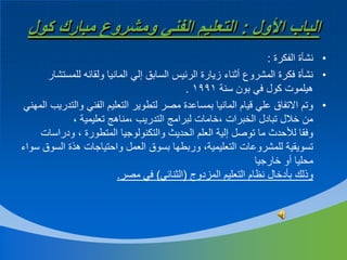 ‫الباب األول : التعليم الفني ومشروع مبارك كول‬
‫• نشأة الفكرة :‬
‫• نشأة فكرة المشروع أثناء زيارة الرئيس السابق إلي المانيا ولقائه للمستشار‬
‫هيلموت كول في بون سنة 1991 .‬
‫• وتم االتفاق علي قيام المانيا بمساعدة مصر لتطوير التعليم الفني والتدريب المهني‬
‫من خالل تبادل الخبرات ،خامات لبرامج التدريب ،مناهج تعليمية ،‬
‫وفقا لألحدث ما توصل إلية العلم الحديث والتكنولوجيا المتطورة ، ودراسات‬
‫تسويقية للمشروعات التعليمية، وربطها بسوق العمل واحتياجات هذة السوق سواء‬
‫محليا أو خارجيا‬
‫وذلك بأدخال نظام التعليم المزدوج (الثنائي) في مصر.‬

 