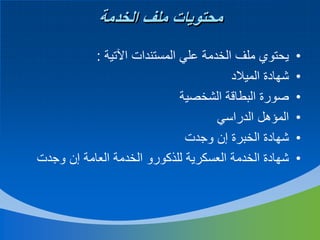‫محتويات ملف الخدمة‬
‫•‬
‫•‬
‫•‬
‫•‬
‫•‬
‫•‬

‫يحتوي ملف الخدمة علي المستندات اآلتية :‬
‫شهادة الميالد‬
‫صورة البطاقة الشخصية‬
‫المؤهل الدراسي‬
‫شهادة الخبرة إن وجدت‬
‫شهادة الخدمة العسكرية للذكورو الخدمة العامة إن وجدت‬

 