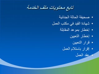 ‫تابع محتويات ملف الخدمة‬
‫•‬
‫•‬
‫•‬
‫•‬
‫•‬
‫•‬
‫•‬

‫صحيفة الحالة الجنائية‬
‫شهادة القيد في مكتب العمل‬
‫إخطار بموعد المقابلة‬
‫إخطار التعيين‬
‫قرار التعيين‬
‫إقرار باستالم العمل‬
‫عقد العمل‬

 
