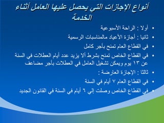 ‫أنواع اإلجازات التي يحصل عليها العامل أثناء‬
‫الخدمة‬
‫•‬
‫•‬
‫•‬
‫•‬
‫•‬
‫•‬
‫•‬

‫أوال : الراحة األسبوعية‬
‫ثانيا : أجازة األعياد مالمناسبات الرسمية‬
‫في القطاع العام تمنح بأجر كامل‬
‫في القطاع الخاص تمنح بشرط أال يزيد عدد أيام العطالت في السنة‬
‫عن 31 يوم ويمكن تشغيل العامل في العطالت بأجر مضاعف‬
‫ثالثا : اإلجازة العارضة :‬
‫في القطاع العام 7 أيام في السنة‬
‫في القطاع الخاص وصلت إلي 6 أيام في السنة في القانون الجديد‬

 