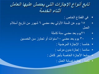 ‫تابع أنواع اإلجازات التي يحصل عليها العامل‬
‫أثناء الخدمة‬
‫•‬
‫•‬
‫•‬
‫•‬
‫•‬
‫•‬
‫•‬
‫•‬

‫في القطاع الخاص :‬
‫51 يوم عن السنة األولي بعد مضي 6 شهور من تاريخ أستالم‬
‫العمل‬
‫12يوم بعد مضي سنة كاملة‬
‫03 يوم بعد مضي 01سنوات أو تجاوز سن الخمسين‬
‫خامسا : اإلجازة المرضية :‬
‫سادسا : إجازة بدون مرتب :‬
‫سابعا األجازة الخاصة بأجر كامل :‬
‫ثامنا : إجازة إصابة العمل :‬

 