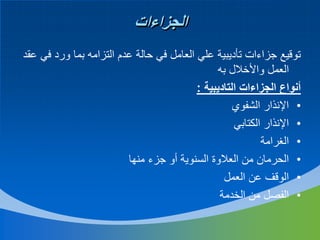 ‫الجزاءات‬
‫توقيع جزاءات تأديبية علي العامل في حالة عدم التزامه بما ورد في عقد‬
‫العمل واألخالل به‬
‫أنواع الجزاءات التاديبية :‬
‫• اإلنذار الشفوي‬
‫• اإلنذار الكتابي‬
‫• الغرامة‬
‫• الحرمان من العالوة السنوية أو جزء منها‬
‫• الوقف عن العمل‬
‫• الفصل من الخدمة‬

 