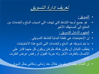 ‫تعريف إدارة التسويق‬
‫•‬
‫•‬
‫•‬
‫•‬
‫•‬
‫•‬

‫•‬

‫التسويق :‬
‫هو جميع أوجه النشاط التي تهدف اإلي انسياب السلع والخدمات من‬
‫المنتج إلي المستهلك األخير‬
‫المفهوم الشامل للتسويق :‬
‫إن اإلحتياجات هي نقطة البداية للنشاط التسويقي .‬
‫ما يتم تسويقه هو السلع والخدمات التي تشبع هذة األحتياجات‬
‫يتطلب التبادل أن يكون هناك طرفان ويكون كل منهما قادر علي‬
‫األتصال بالطرف اآلخر وله حرية القبول أو رفض عرض الطرف‬
‫اآلخر.‬
‫إن التبادل يجب أن يتم من خالل بعد زماني ومكاني يمثل السوق .‬

 