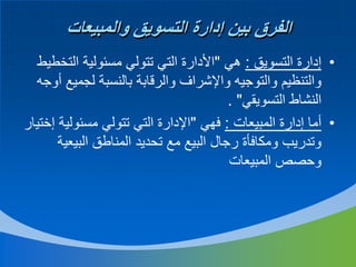‫الفرق بين إدارة التسويق والمبيعات‬
‫• إدارة التسويق : هي "األدارة التي تتولي مسئولية التخطيط‬
‫والتنظيم والتوجيه واإلشراف والرقابة بالنسبة لجميع أوجه‬
‫النشاط التسويقي" .‬
‫• أما إدارة المبيعات : فهي "اإلدارة التي تتولي مسئولية إختيار‬
‫وتدريب ومكافأة رجال البيع مع تحديد المناطق البيعية‬
‫وحصص المبيعات‬

 