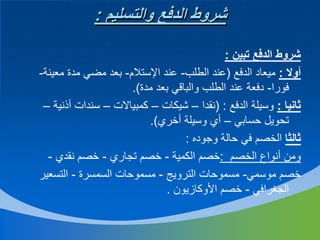 ‫شروط الدفع والتسليم :‬
‫شروط الدفع تبين :‬
‫أوال : ميعاد الدفع (عند الطلب- عند اإلستالم- بعد مضي مدة معينة-‬
‫فورا- دفعة عند الطلب والباقي بعد مدة).‬
‫ثانيا : وسيلة الدفع : (نقدا – شيكات – كمبياالت – سندات أذنية –‬
‫تحويل حسابي – أي وسيلة أخري).‬
‫ثالثا الخصم في حالة وجوده :‬
‫ومن أنواع الخصم :خصم الكمية - خصم تجاري - خصم نقدي -‬
‫خصم موسمي- مسموحات الترويج - مسموحات السمسرة - التسعير‬
‫الجغرافي - خصم األوكازيون .‬

 