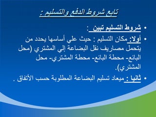 ‫تابع شروط الدفع والتسليم :‬
‫• شروط التسليم تبين :‬
‫• أوال: مكان التسليم : حيث علي أساسها يحدد من‬
‫يتحمل مصاريف نقل البضاعة إلي المشتري (محل‬
‫البائع- محطة البائع- محطة المشتري- محل‬
‫المشتري).‬
‫• ثانيا : ميعاد تسليم البضاعة المطلوبة حسب األتفاق .‬

 